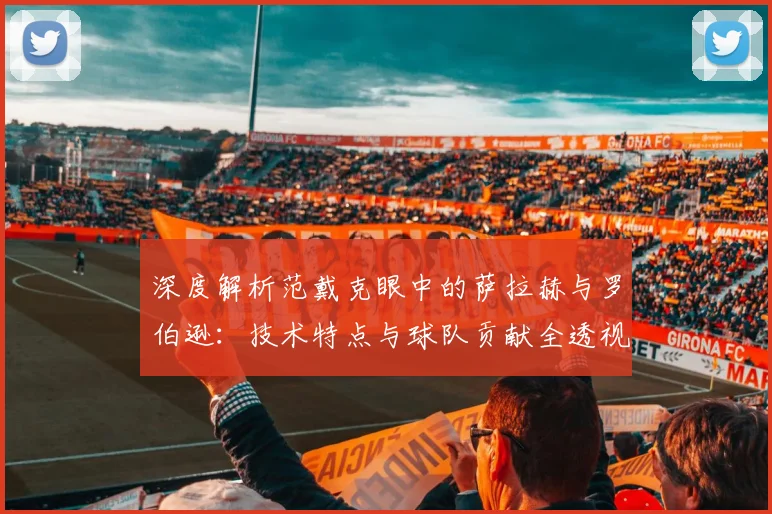 深度解析范戴克眼中的萨拉赫与罗伯逊：技术特点与球队贡献全透视