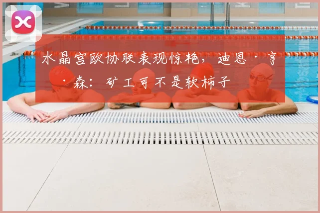 水晶宫欧协联表现惊艳,迪恩·亨德森:矿工可不是软柿子