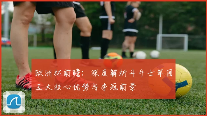 欧洲杯前瞻：深度解析斗牛士军团五大核心优势与夺冠前景