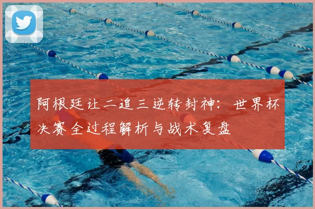 阿根廷让二追三逆转封神：世界杯决赛全过程解析与战术复盘