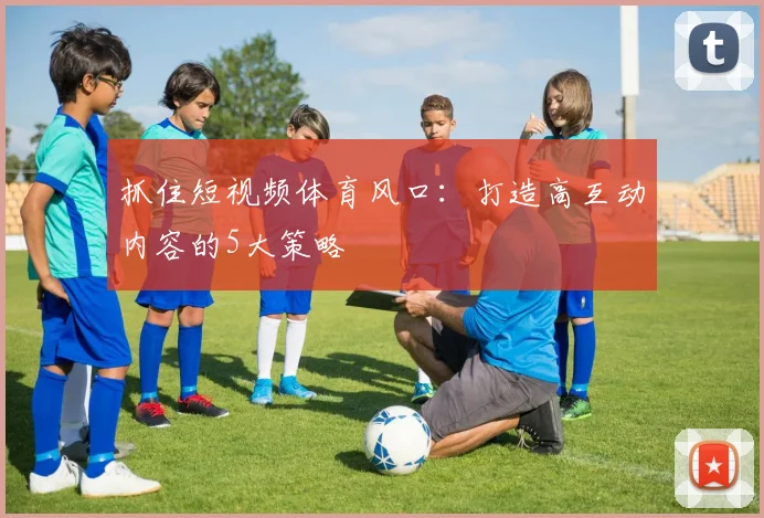 抓住短视频体育风口：打造高互动内容的5大策略