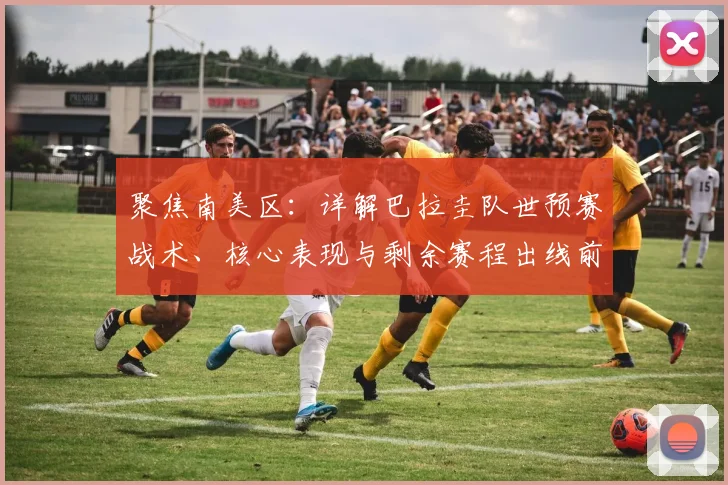 聚焦南美区:详解巴拉圭队世预赛战术、核心表现与剩余赛程出线前景