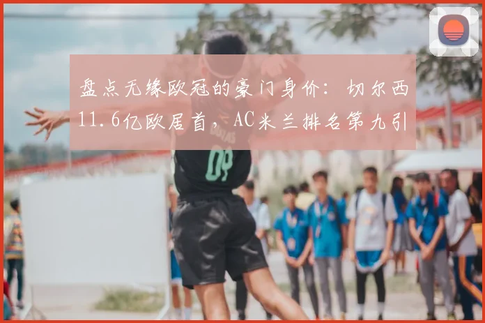 盘点无缘欧冠的豪门身价：切尔西11.6亿欧居首，AC米兰排名第九引热议