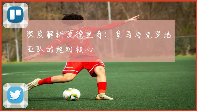 深度解析莫德里奇:皇马与克罗地亚队的绝对核心